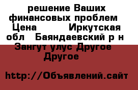 решение Ваших финансовых проблем › Цена ­ 100 - Иркутская обл., Баяндаевский р-н, Зангут улус Другое » Другое   